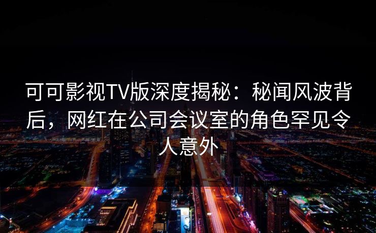 可可影视TV版深度揭秘:秘闻风波背后,网红在公司会议室的角色罕见令人意外 可可影视TV版深度揭秘:秘闻风波背后,网红在公司会议室的角色罕见令人意外