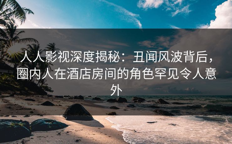 人人影视深度揭秘：丑闻风波背后，圈内人在酒店房间的角色罕见令人意外