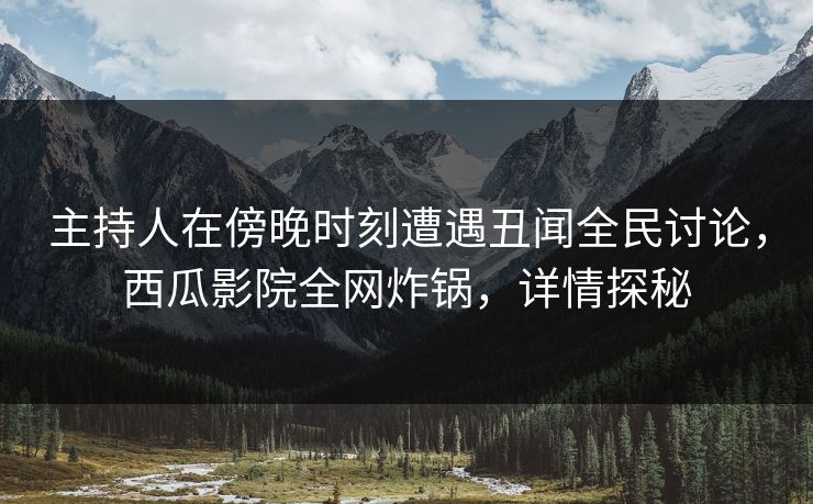 主持人在傍晚时刻遭遇丑闻全民讨论，西瓜影院全网炸锅，详情探秘