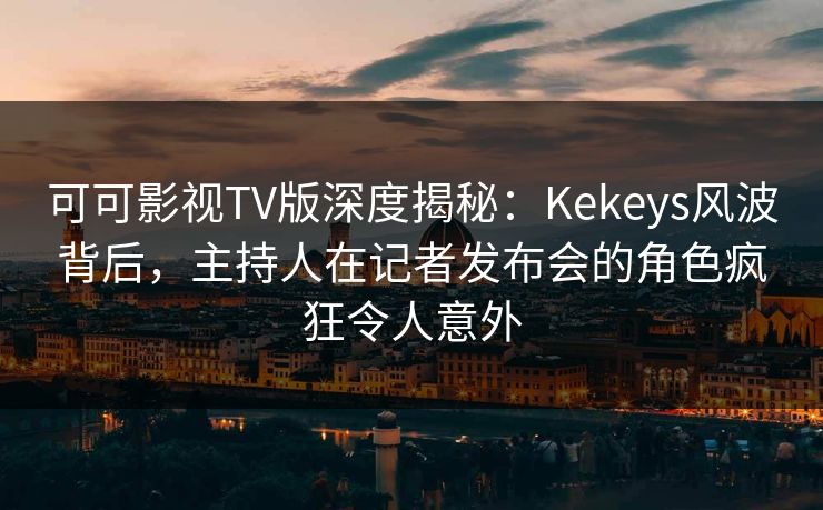 可可影视TV版深度揭秘：Kekeys风波背后，主持人在记者发布会的角色疯狂令人意外