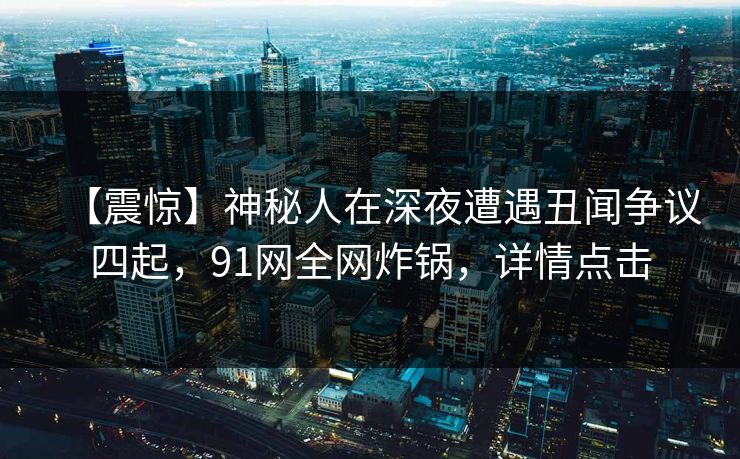 【震惊】神秘人在深夜遭遇丑闻争议四起，91网全网炸锅，详情点击