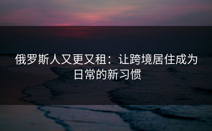 俄罗斯人又更又租：让跨境居住成为日常的新习惯