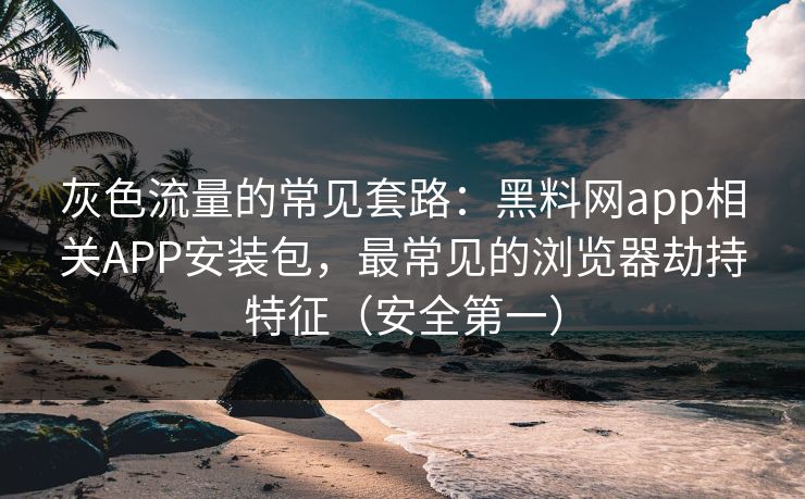 灰色流量的常见套路：黑料网app相关APP安装包，最常见的浏览器劫持特征（安全第一）