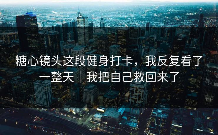 糖心镜头这段健身打卡，我反复看了一整天｜我把自己救回来了