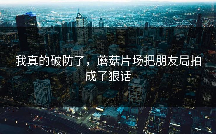 我真的破防了,蘑菇片场把朋友局拍成了狠话 我真的破防了,蘑菇片场把朋友局拍成了狠话