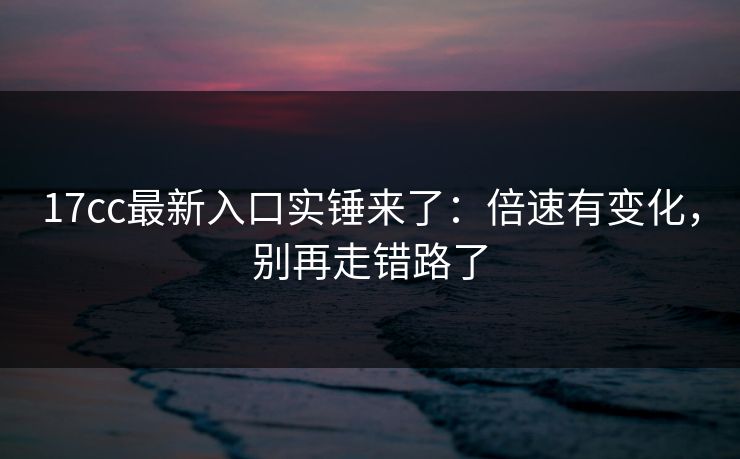 17cc最新入口实锤来了：倍速有变化，别再走错路了