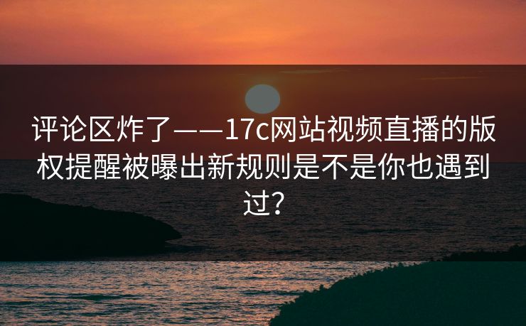 评论区炸了——17c网站视频直播的版权提醒被曝出新规则是不是你也遇到过？