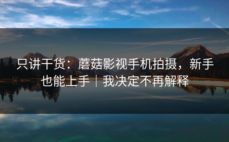 只讲干货:蘑菇影视手机拍摄,新手也能上手|我决定不再解释 只讲干货:蘑菇影视手机拍摄,新手也能上手|我决定不再解释