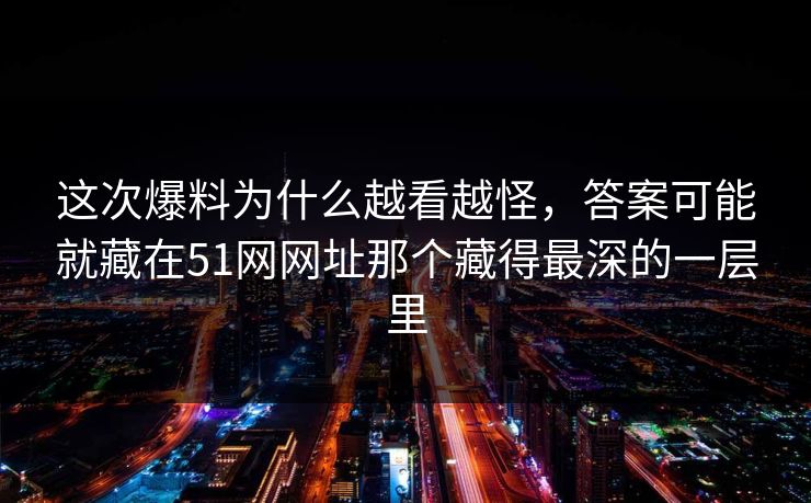 这次爆料为什么越看越怪，答案可能就藏在51网网址那个藏得最深的一层里