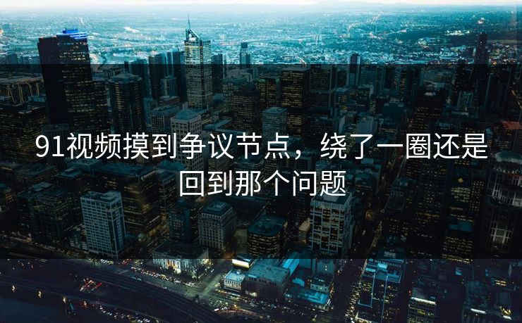 91视频摸到争议节点,绕了一圈还是回到那个问题 91视频摸到争议节点,绕了一圈还是回到那个问题
