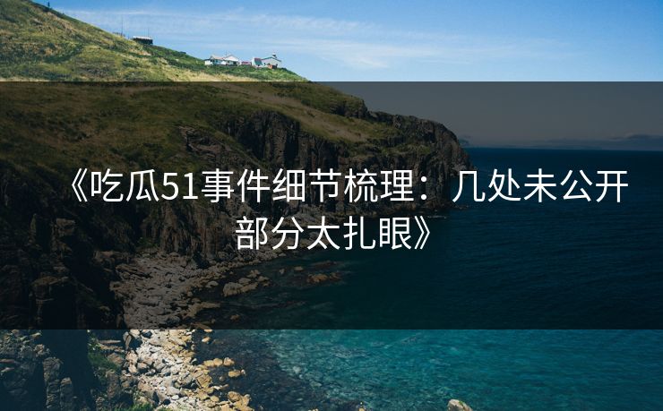 《吃瓜51事件细节梳理:几处未公开部分太扎眼》 《吃瓜51事件细节梳理:几处未公开部分太扎眼》