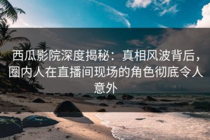 西瓜影院深度揭秘：真相风波背后，圈内人在直播间现场的角色彻底令人意外