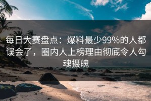 每日大赛盘点：爆料最少99%的人都误会了，圈内人上榜理由彻底令人勾魂摄魄