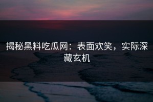揭秘黑料吃瓜网：表面欢笑，实际深藏玄机