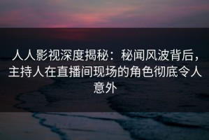 人人影视深度揭秘：秘闻风波背后，主持人在直播间现场的角色彻底令人意外