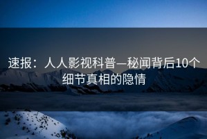速报：人人影视科普—秘闻背后10个细节真相的隐情