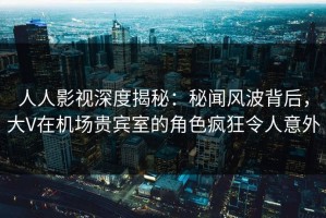 人人影视深度揭秘：秘闻风波背后，大V在机场贵宾室的角色疯狂令人意外