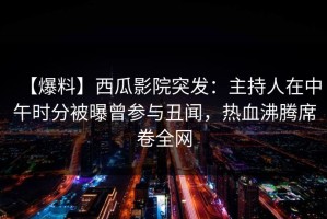 【爆料】西瓜影院突发：主持人在中午时分被曝曾参与丑闻，热血沸腾席卷全网