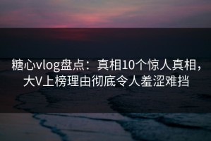 糖心vlog盘点：真相10个惊人真相，大V上榜理由彻底令人羞涩难挡