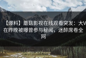 【爆料】蘑菇影视在线观看突发：大V在昨晚被曝曾参与秘闻，迷醉席卷全网