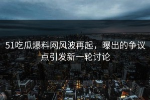 51吃瓜爆料网风波再起，曝出的争议点引发新一轮讨论