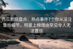 西瓜影院盘点：热点事件7个你从没注意的细节，明星上榜理由罕见令人无法置信