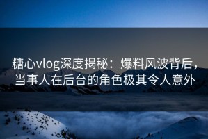 糖心vlog深度揭秘：爆料风波背后，当事人在后台的角色极其令人意外