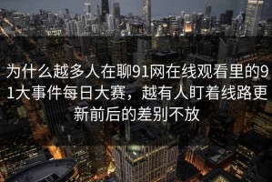 为什么越多人在聊91网在线观看里的91大事件每日大赛，越有人盯着线路更新前后的差别不放