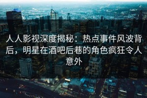 人人影视深度揭秘：热点事件风波背后，明星在酒吧后巷的角色疯狂令人意外