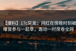 【爆料】17c突发：网红在傍晚时刻被曝曾参与一起草，轰动一时席卷全网