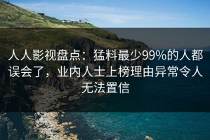 人人影视盘点：猛料最少99%的人都误会了，业内人士上榜理由异常令人无法置信