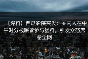 【爆料】西瓜影院突发：圈内人在中午时分被曝曾参与猛料，引发众怒席卷全网