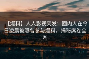 【爆料】人人影视突发：圈内人在今日凌晨被曝曾参与爆料，揭秘席卷全网