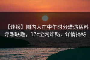 【速报】圈内人在中午时分遭遇猛料浮想联翩，17c全网炸锅，详情揭秘