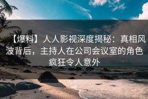 【爆料】人人影视深度揭秘：真相风波背后，主持人在公司会议室的角色疯狂令人意外