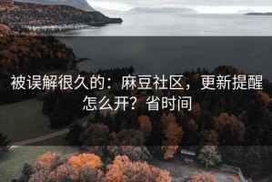 被误解很久的：麻豆社区，更新提醒怎么开？省时间