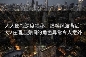 人人影视深度揭秘：爆料风波背后，大V在酒店房间的角色异常令人意外