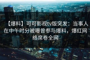 【爆料】可可影视tv版突发：当事人在中午时分被曝曾参与爆料，爆红网络席卷全网