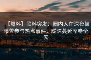 【爆料】黑料突发：圈内人在深夜被曝曾参与热点事件，暧昧蔓延席卷全网