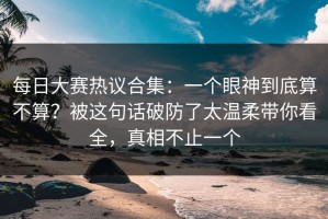 每日大赛热议合集：一个眼神到底算不算？被这句话破防了太温柔带你看全，真相不止一个