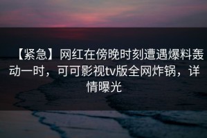 【紧急】网红在傍晚时刻遭遇爆料轰动一时，可可影视tv版全网炸锅，详情曝光