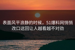 表面风平浪静的时候，51爆料网悄悄改口这回让人越看越不对劲