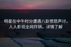 明星在中午时分遭遇八卦愤怒声讨，人人影视全网炸锅，详情了解