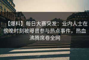 【爆料】每日大赛突发：业内人士在傍晚时刻被曝曾参与热点事件，热血沸腾席卷全网
