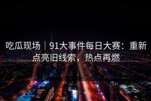 吃瓜现场｜91大事件每日大赛：重新点亮旧线索，热点再燃
