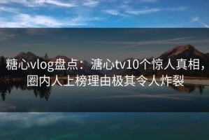 糖心vlog盘点：溏心tv10个惊人真相，圈内人上榜理由极其令人炸裂