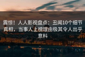震惊！人人影视盘点：丑闻10个细节真相，当事人上榜理由极其令人出乎意料