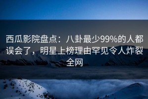 西瓜影院盘点：八卦最少99%的人都误会了，明星上榜理由罕见令人炸裂全网