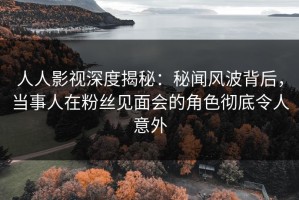 人人影视深度揭秘：秘闻风波背后，当事人在粉丝见面会的角色彻底令人意外