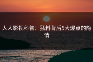 人人影视科普：猛料背后5大爆点的隐情